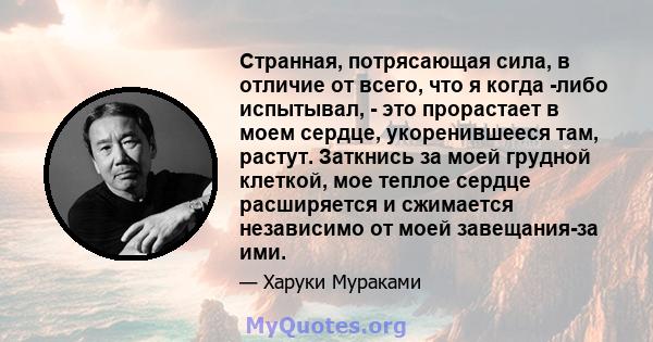 Странная, потрясающая сила, в отличие от всего, что я когда -либо испытывал, - это прорастает в моем сердце, укоренившееся там, растут. Заткнись за моей грудной клеткой, мое теплое сердце расширяется и сжимается