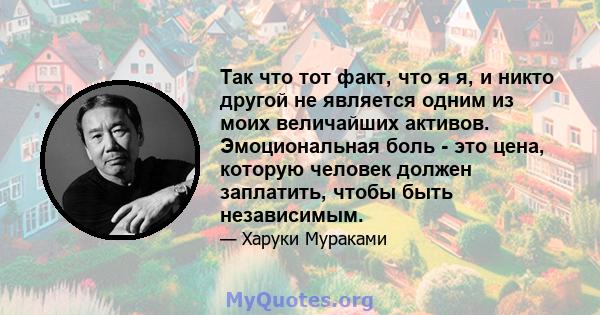 Так что тот факт, что я я, и никто другой не является одним из моих величайших активов. Эмоциональная боль - это цена, которую человек должен заплатить, чтобы быть независимым.