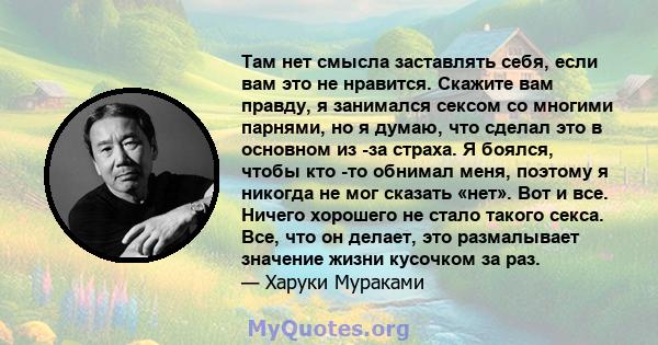 Там нет смысла заставлять себя, если вам это не нравится. Скажите вам правду, я занимался сексом со многими парнями, но я думаю, что сделал это в основном из -за страха. Я боялся, чтобы кто -то обнимал меня, поэтому я