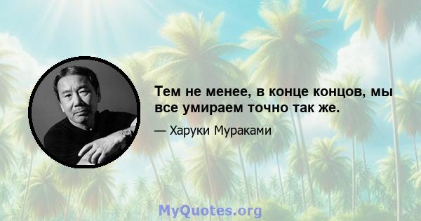 Тем не менее, в конце концов, мы все умираем точно так же.