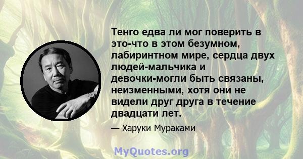 Тенго едва ли мог поверить в это-что в этом безумном, лабиринтном мире, сердца двух людей-мальчика и девочки-могли быть связаны, неизменными, хотя они не видели друг друга в течение двадцати лет.