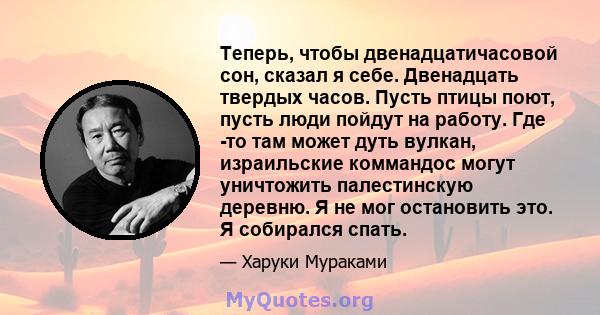 Теперь, чтобы двенадцатичасовой сон, сказал я себе. Двенадцать твердых часов. Пусть птицы поют, пусть люди пойдут на работу. Где -то там может дуть вулкан, израильские коммандос могут уничтожить палестинскую деревню. Я