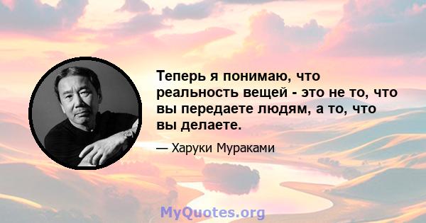 Теперь я понимаю, что реальность вещей - это не то, что вы передаете людям, а то, что вы делаете.