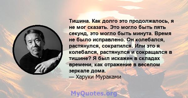 Тишина. Как долго это продолжалось, я не мог сказать. Это могло быть пять секунд, это могло быть минута. Время не было исправлено. Он колебался, растянулся, сократился. Или это я колебался, растянулся и сокращался в