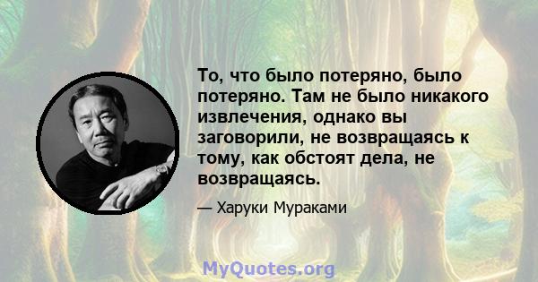 То, что было потеряно, было потеряно. Там не было никакого извлечения, однако вы заговорили, не возвращаясь к тому, как обстоят дела, не возвращаясь.