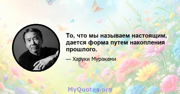 То, что мы называем настоящим, дается форма путем накопления прошлого.