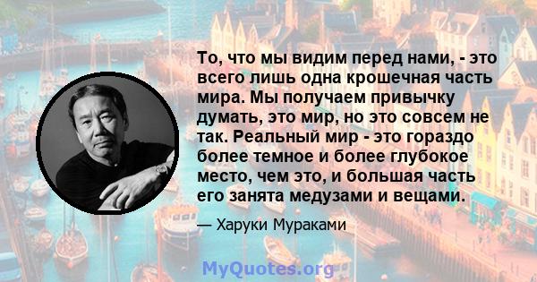 То, что мы видим перед нами, - это всего лишь одна крошечная часть мира. Мы получаем привычку думать, это мир, но это совсем не так. Реальный мир - это гораздо более темное и более глубокое место, чем это, и большая