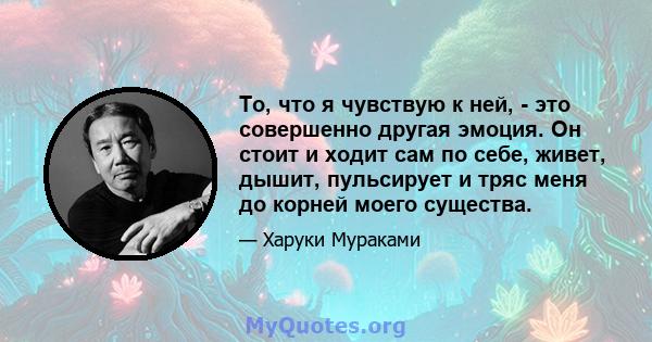 То, что я чувствую к ней, - это совершенно другая эмоция. Он стоит и ходит сам по себе, живет, дышит, пульсирует и тряс меня до корней моего существа.