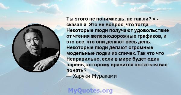 Ты этого не понимаешь, не так ли? » - сказал я. Это не вопрос, что тогда. Некоторые люди получают удовольствие от чтения железнодорожных графиков, и это все, что они делают весь день. Некоторые люди делают огромные