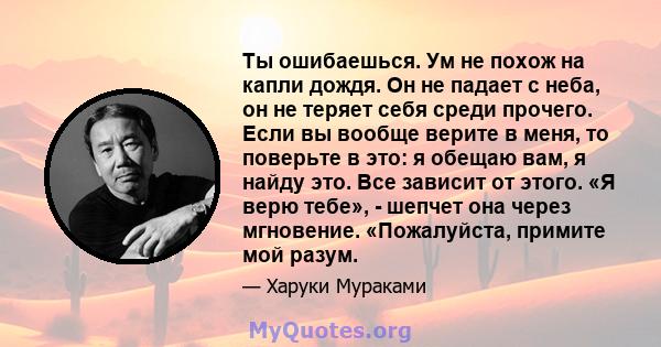 Ты ошибаешься. Ум не похож на капли дождя. Он не падает с неба, он не теряет себя среди прочего. Если вы вообще верите в меня, то поверьте в это: я обещаю вам, я найду это. Все зависит от этого. «Я верю тебе», - шепчет