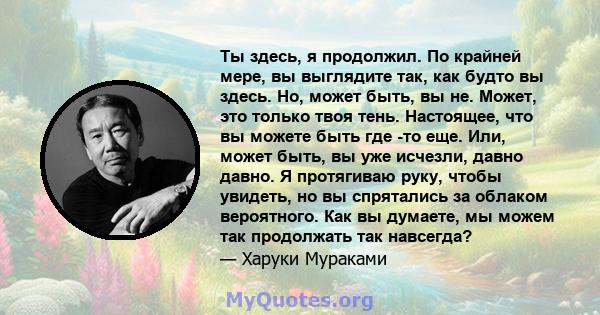 Ты здесь, я продолжил. По крайней мере, вы выглядите так, как будто вы здесь. Но, может быть, вы не. Может, это только твоя тень. Настоящее, что вы можете быть где -то еще. Или, может быть, вы уже исчезли, давно давно.