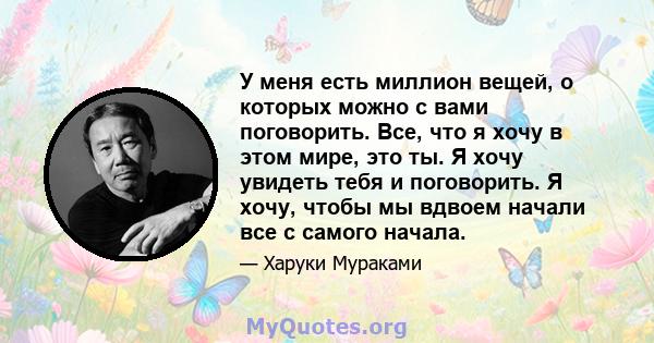 У меня есть миллион вещей, о которых можно с вами поговорить. Все, что я хочу в этом мире, это ты. Я хочу увидеть тебя и поговорить. Я хочу, чтобы мы вдвоем начали все с самого начала.