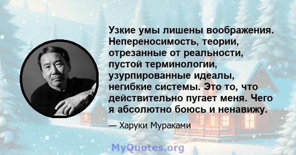 Узкие умы лишены воображения. Непереносимость, теории, отрезанные от реальности, пустой терминологии, узурпированные идеалы, негибкие системы. Это то, что действительно пугает меня. Чего я абсолютно боюсь и ненавижу.