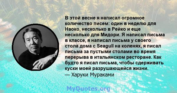 В этой весне я написал огромное количество писем: один в неделю для Наоко, несколько в Рейко и еще несколько для Мидори. Я написал письма в классе, я написал письма у своего стола дома с Seagull на коленях, я писал