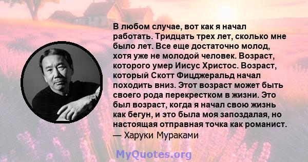 В любом случае, вот как я начал работать. Тридцать трех лет, сколько мне было лет. Все еще достаточно молод, хотя уже не молодой человек. Возраст, которого умер Иисус Христос. Возраст, который Скотт Фицджеральд начал