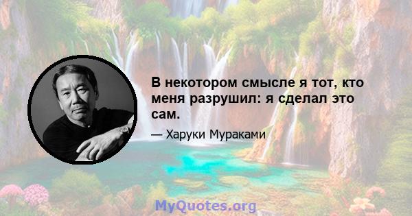 В некотором смысле я тот, кто меня разрушил: я сделал это сам.