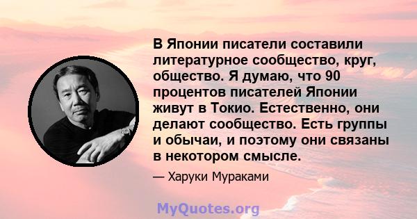 В Японии писатели составили литературное сообщество, круг, общество. Я думаю, что 90 процентов писателей Японии живут в Токио. Естественно, они делают сообщество. Есть группы и обычаи, и поэтому они связаны в некотором