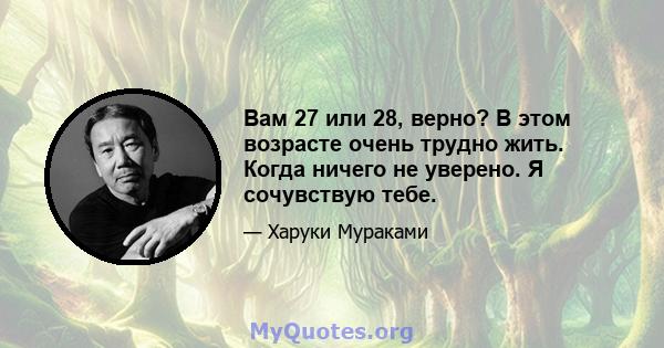 Вам 27 или 28, верно? В этом возрасте очень трудно жить. Когда ничего не уверено. Я сочувствую тебе.