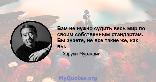 Вам не нужно судить весь мир по своим собственным стандартам. Вы знаете, не все такие же, как вы.