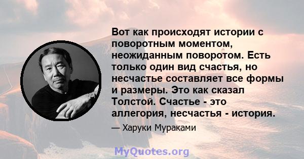 Вот как происходят истории с поворотным моментом, неожиданным поворотом. Есть только один вид счастья, но несчастье составляет все формы и размеры. Это как сказал Толстой. Счастье - это аллегория, несчастья - история.