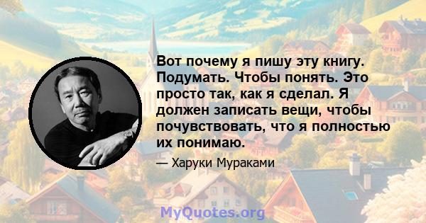 Вот почему я пишу эту книгу. Подумать. Чтобы понять. Это просто так, как я сделал. Я должен записать вещи, чтобы почувствовать, что я полностью их понимаю.