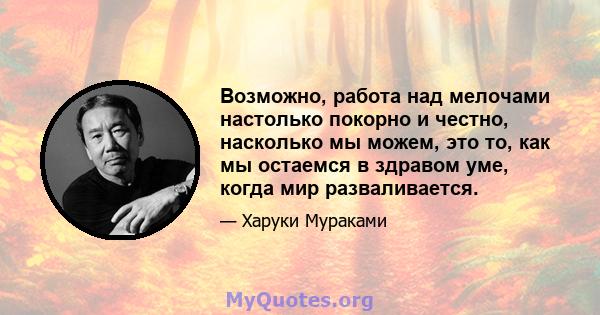 Возможно, работа над мелочами настолько покорно и честно, насколько мы можем, это то, как мы остаемся в здравом уме, когда мир разваливается.