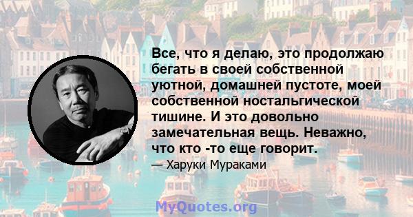 Все, что я делаю, это продолжаю бегать в своей собственной уютной, домашней пустоте, моей собственной ностальгической тишине. И это довольно замечательная вещь. Неважно, что кто -то еще говорит.