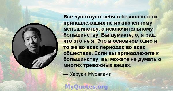 Все чувствуют себя в безопасности, принадлежащих не исключенному меньшинству, а исключительному большинству. Вы думаете, о, я рад, что это не я. Это в основном одно и то же во всех периодах во всех обществах. Если вы