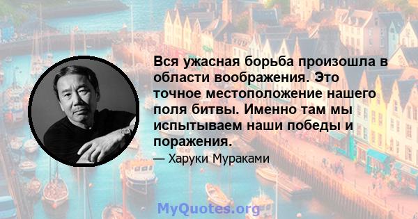 Вся ужасная борьба произошла в области воображения. Это точное местоположение нашего поля битвы. Именно там мы испытываем наши победы и поражения.