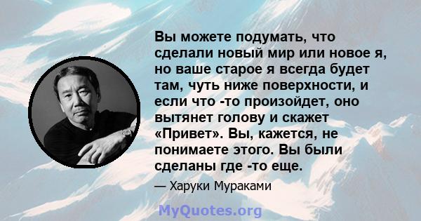 Вы можете подумать, что сделали новый мир или новое я, но ваше старое я всегда будет там, чуть ниже поверхности, и если что -то произойдет, оно вытянет голову и скажет «Привет». Вы, кажется, не понимаете этого. Вы были