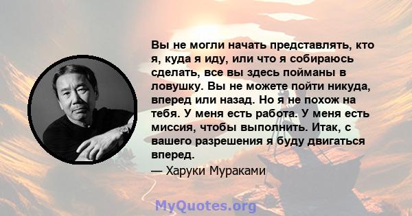 Вы не могли начать представлять, кто я, куда я иду, или что я собираюсь сделать, все вы здесь пойманы в ловушку. Вы не можете пойти никуда, вперед или назад. Но я не похож на тебя. У меня есть работа. У меня есть