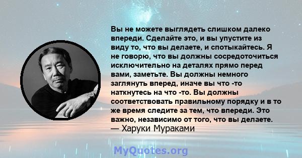 Вы не можете выглядеть слишком далеко впереди. Сделайте это, и вы упустите из виду то, что вы делаете, и спотыкайтесь. Я не говорю, что вы должны сосредоточиться исключительно на деталях прямо перед вами, заметьте. Вы