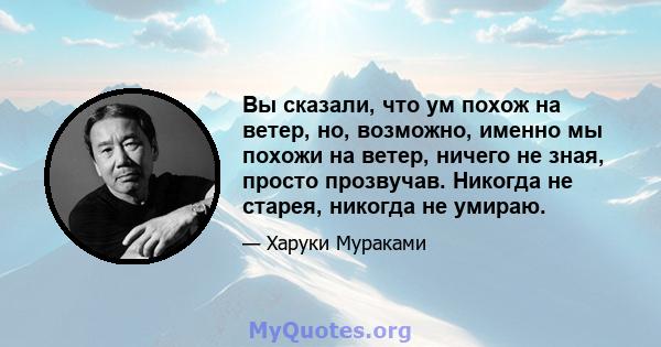 Вы сказали, что ум похож на ветер, но, возможно, именно мы похожи на ветер, ничего не зная, просто прозвучав. Никогда не старея, никогда не умираю.