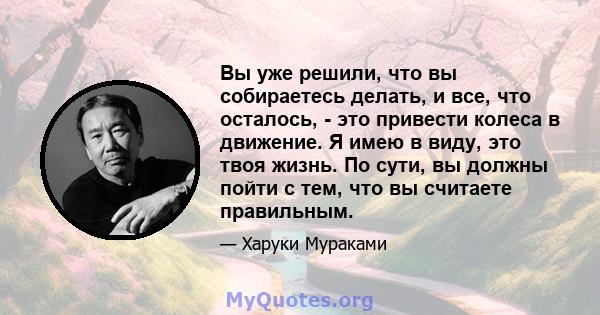 Вы уже решили, что вы собираетесь делать, и все, что осталось, - это привести колеса в движение. Я имею в виду, это твоя жизнь. По сути, вы должны пойти с тем, что вы считаете правильным.