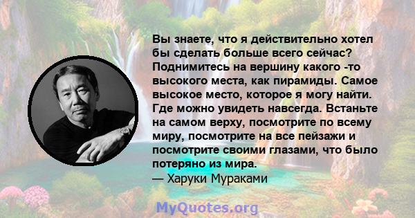 Вы знаете, что я действительно хотел бы сделать больше всего сейчас? Поднимитесь на вершину какого -то высокого места, как пирамиды. Самое высокое место, которое я могу найти. Где можно увидеть навсегда. Встаньте на