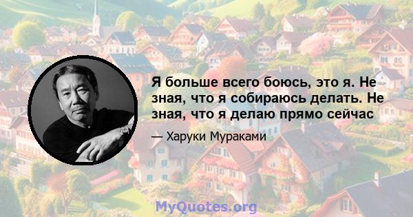 Я больше всего боюсь, это я. Не зная, что я собираюсь делать. Не зная, что я делаю прямо сейчас