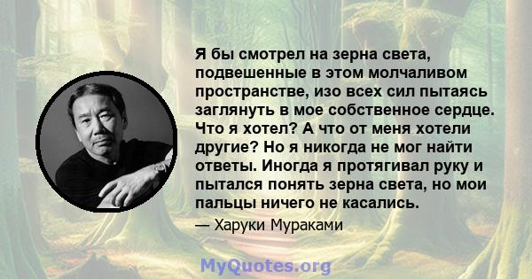 Я бы смотрел на зерна света, подвешенные в этом молчаливом пространстве, изо всех сил пытаясь заглянуть в мое собственное сердце. Что я хотел? А что от меня хотели другие? Но я никогда не мог найти ответы. Иногда я