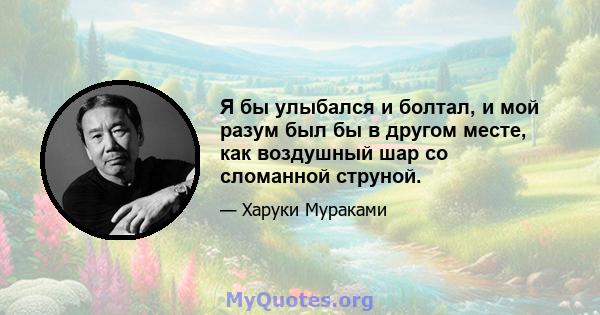 Я бы улыбался и болтал, и мой разум был бы в другом месте, как воздушный шар со сломанной струной.