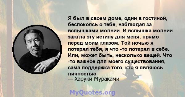 Я был в своем доме, один в гостиной, беспокоясь о тебе, наблюдая за вспышками молнии. И вспышка молнии зажгла эту истину для меня, прямо перед моим глазом. Той ночью я потерял тебя, я что -то потерял в себе. Или, может