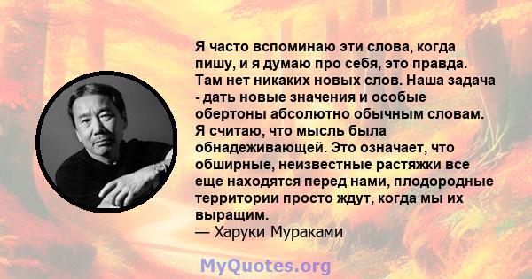 Я часто вспоминаю эти слова, когда пишу, и я думаю про себя, это правда. Там нет никаких новых слов. Наша задача - дать новые значения и особые обертоны абсолютно обычным словам. Я считаю, что мысль была обнадеживающей. 