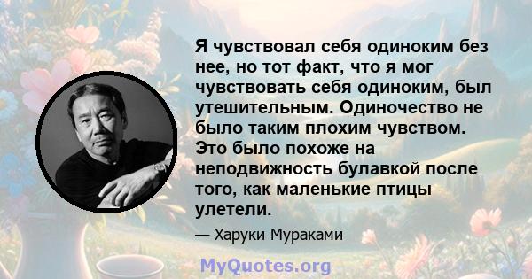 Я чувствовал себя одиноким без нее, но тот факт, что я мог чувствовать себя одиноким, был утешительным. Одиночество не было таким плохим чувством. Это было похоже на неподвижность булавкой после того, как маленькие