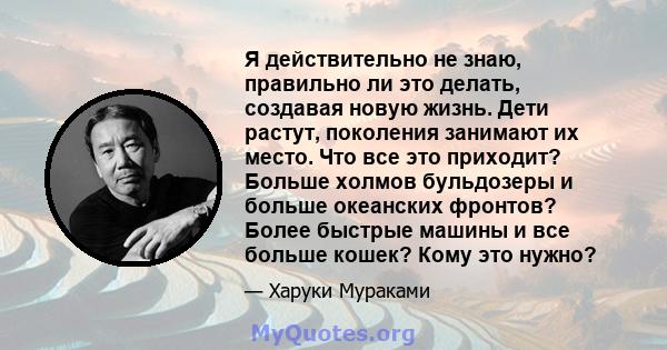 Я действительно не знаю, правильно ли это делать, создавая новую жизнь. Дети растут, поколения занимают их место. Что все это приходит? Больше холмов бульдозеры и больше океанских фронтов? Более быстрые машины и все