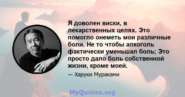 Я доволен виски, в лекарственных целях. Это помогло онеметь мои различные боли. Не то чтобы алкоголь фактически уменьшал боль; Это просто дало боль собственной жизни, кроме моей.