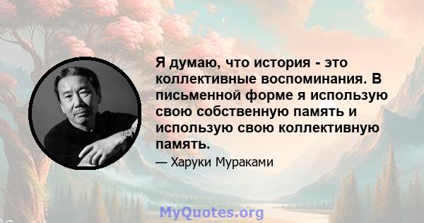 Я думаю, что история - это коллективные воспоминания. В письменной форме я использую свою собственную память и использую свою коллективную память.