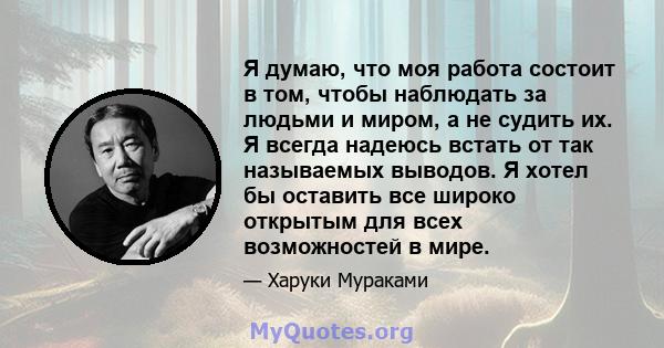 Я думаю, что моя работа состоит в том, чтобы наблюдать за людьми и миром, а не судить их. Я всегда надеюсь встать от так называемых выводов. Я хотел бы оставить все широко открытым для всех возможностей в мире.