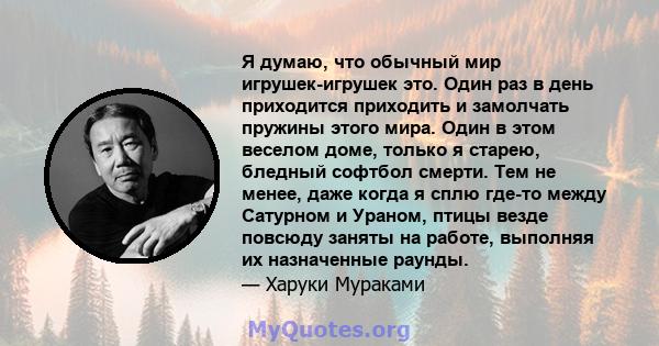 Я думаю, что обычный мир игрушек-игрушек это. Один раз в день приходится приходить и замолчать пружины этого мира. Один в этом веселом доме, только я старею, бледный софтбол смерти. Тем не менее, даже когда я сплю