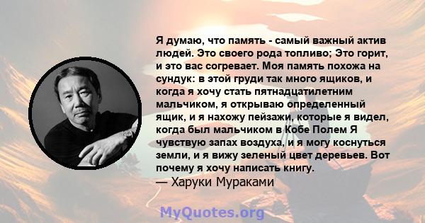 Я думаю, что память - самый важный актив людей. Это своего рода топливо; Это горит, и это вас согревает. Моя память похожа на сундук: в этой груди так много ящиков, и когда я хочу стать пятнадцатилетним мальчиком, я