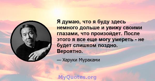 Я думаю, что я буду здесь немного дольше и увижу своими глазами, что произойдет. После этого я все еще могу умереть - не будет слишком поздно. Вероятно.