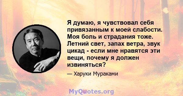 Я думаю, я чувствовал себя привязанным к моей слабости. Моя боль и страдания тоже. Летний свет, запах ветра, звук цикад - если мне нравятся эти вещи, почему я должен извиняться?