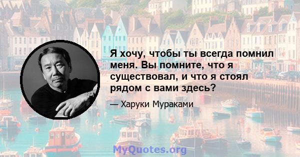 Я хочу, чтобы ты всегда помнил меня. Вы помните, что я существовал, и что я стоял рядом с вами здесь?